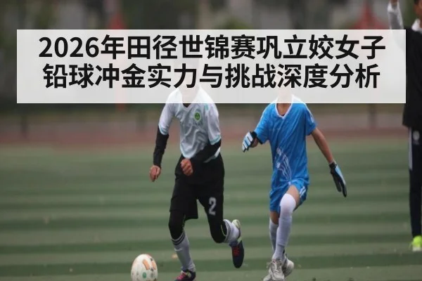 2026年田径世锦赛巩立姣女子铅球冲金实力与挑战深度分析 | hth