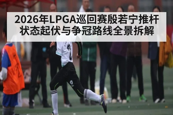 2026年LPGA巡回赛殷若宁推杆状态起伏与争冠路线全景拆解