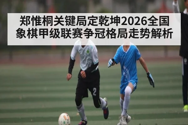 郑惟桐关键局定乾坤2026全国象棋甲级联赛争冠格局走势解析