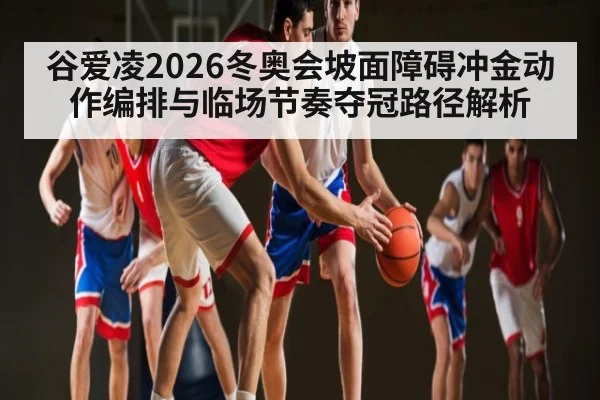 谷爱凌2026冬奥会坡面障碍冲金动作编排与临场节奏夺冠路径解析