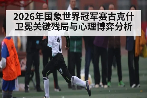 2026年国象世界冠军赛古克什卫冕关键残局与心理博弈分析