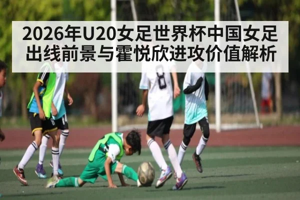 2026年U20女足世界杯中国女足出线前景与霍悦欣进攻价值解析